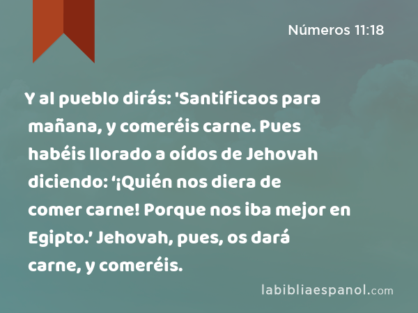 Y al pueblo dirás: 'Santificaos para mañana, y comeréis carne. Pues habéis llorado a oídos de Jehovah diciendo: ‘¡Quién nos diera de comer carne! Porque nos iba mejor en Egipto.’ Jehovah, pues, os dará carne, y comeréis. - Números 11:18