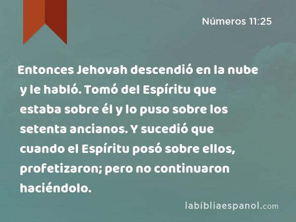 Entonces Jehovah descendió en la nube y le habló. Tomó del Espíritu que estaba sobre él y lo puso sobre los setenta ancianos. Y sucedió que cuando el Espíritu posó sobre ellos, profetizaron; pero no continuaron haciéndolo. - Números 11:25