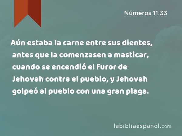 Aún estaba la carne entre sus dientes, antes que la comenzasen a masticar, cuando se encendió el furor de Jehovah contra el pueblo, y Jehovah golpeó al pueblo con una gran plaga. - Números 11:33