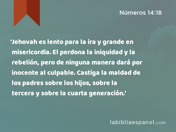 'Jehovah es lento para la ira y grande en misericordia. El perdona la iniquidad y la rebelión, pero de ninguna manera dará por inocente al culpable. Castiga la maldad de los padres sobre los hijos, sobre la tercera y sobre la cuarta generación.' - Números 14:18