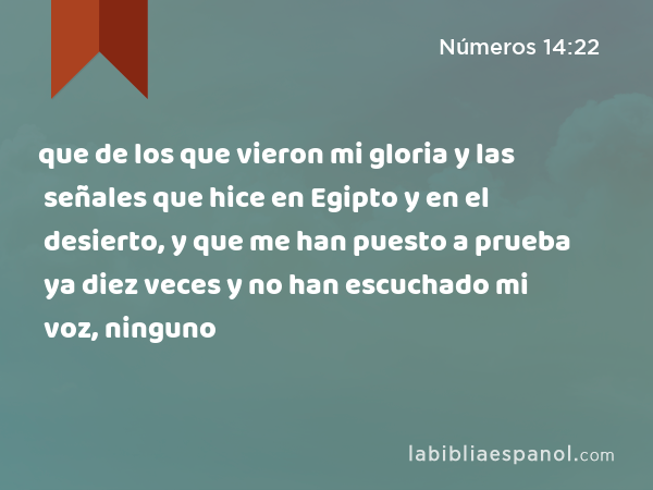 que de los que vieron mi gloria y las señales que hice en Egipto y en el desierto, y que me han puesto a prueba ya diez veces y no han escuchado mi voz, ninguno - Números 14:22