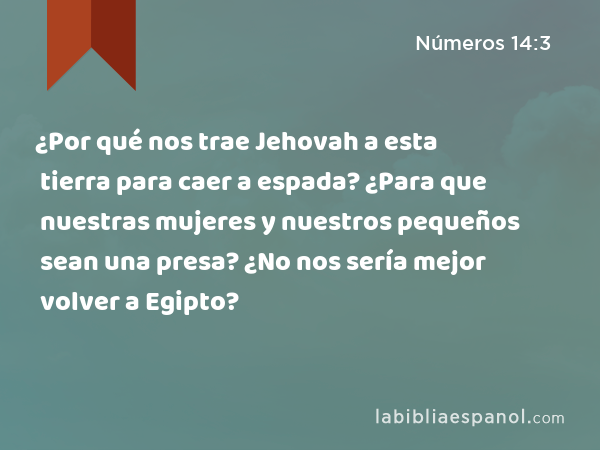 ¿Por qué nos trae Jehovah a esta tierra para caer a espada? ¿Para que nuestras mujeres y nuestros pequeños sean una presa? ¿No nos sería mejor volver a Egipto? - Números 14:3