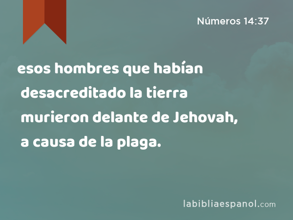 esos hombres que habían desacreditado la tierra murieron delante de Jehovah, a causa de la plaga. - Números 14:37