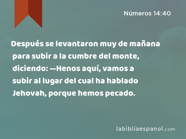 Después se levantaron muy de mañana para subir a la cumbre del monte, diciendo: —Henos aquí, vamos a subir al lugar del cual ha hablado Jehovah, porque hemos pecado. - Números 14:40