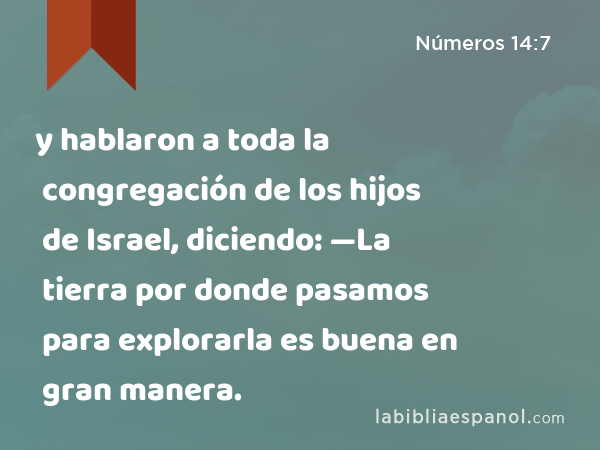 y hablaron a toda la congregación de los hijos de Israel, diciendo: —La tierra por donde pasamos para explorarla es buena en gran manera. - Números 14:7