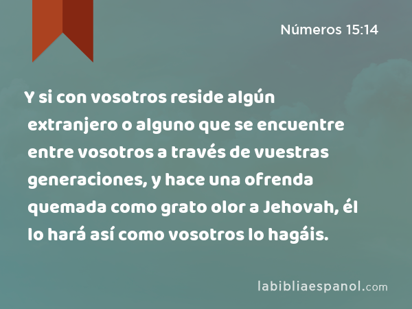 Y si con vosotros reside algún extranjero o alguno que se encuentre entre vosotros a través de vuestras generaciones, y hace una ofrenda quemada como grato olor a Jehovah, él lo hará así como vosotros lo hagáis. - Números 15:14