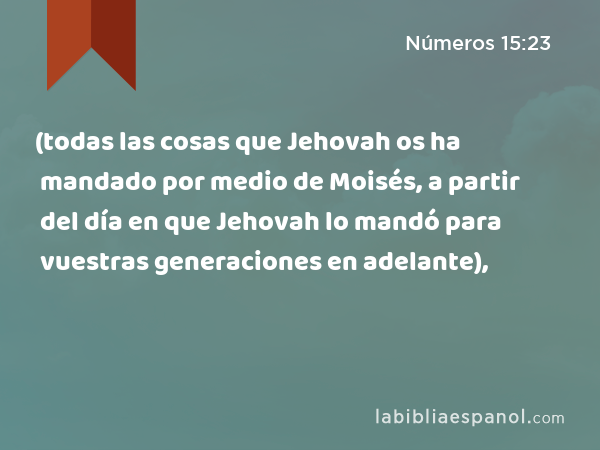 (todas las cosas que Jehovah os ha mandado por medio de Moisés, a partir del día en que Jehovah lo mandó para vuestras generaciones en adelante), - Números 15:23