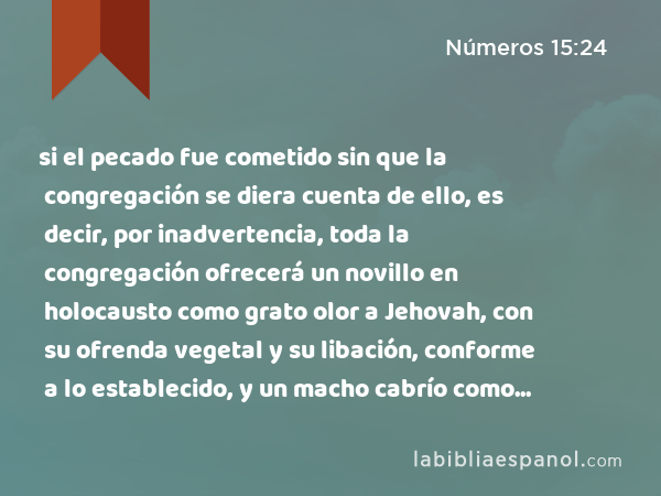 si el pecado fue cometido sin que la congregación se diera cuenta de ello, es decir, por inadvertencia, toda la congregación ofrecerá un novillo en holocausto como grato olor a Jehovah, con su ofrenda vegetal y su libación, conforme a lo establecido, y un macho cabrío como sacrificio por el pecado. - Números 15:24