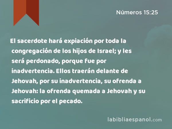 El sacerdote hará expiación por toda la congregación de los hijos de Israel; y les será perdonado, porque fue por inadvertencia. Ellos traerán delante de Jehovah, por su inadvertencia, su ofrenda a Jehovah: la ofrenda quemada a Jehovah y su sacrificio por el pecado. - Números 15:25