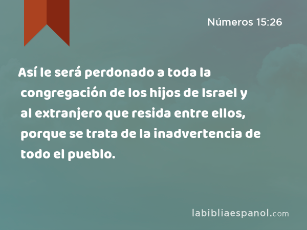 Así le será perdonado a toda la congregación de los hijos de Israel y al extranjero que resida entre ellos, porque se trata de la inadvertencia de todo el pueblo. - Números 15:26