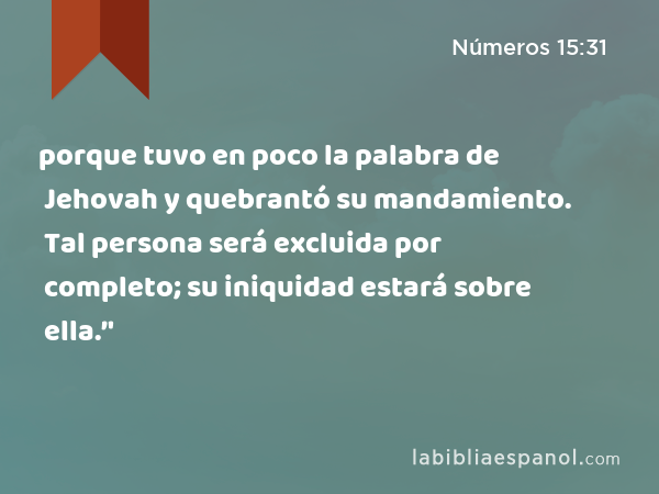 porque tuvo en poco la palabra de Jehovah y quebrantó su mandamiento. Tal persona será excluida por completo; su iniquidad estará sobre ella.’' - Números 15:31