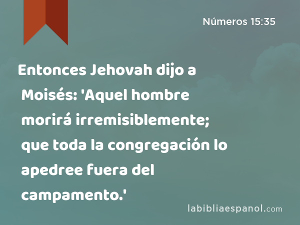 Entonces Jehovah dijo a Moisés: 'Aquel hombre morirá irremisiblemente; que toda la congregación lo apedree fuera del campamento.' - Números 15:35