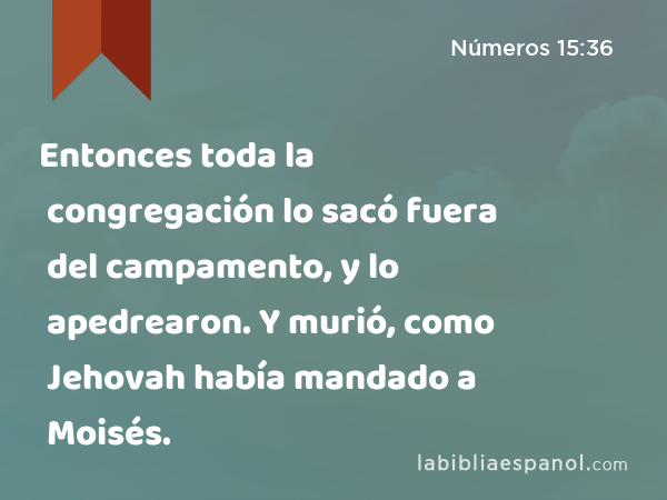 Entonces toda la congregación lo sacó fuera del campamento, y lo apedrearon. Y murió, como Jehovah había mandado a Moisés. - Números 15:36