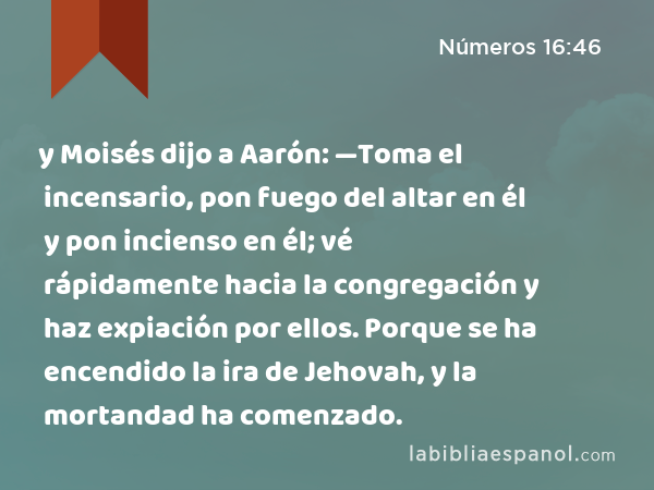 y Moisés dijo a Aarón: —Toma el incensario, pon fuego del altar en él y pon incienso en él; vé rápidamente hacia la congregación y haz expiación por ellos. Porque se ha encendido la ira de Jehovah, y la mortandad ha comenzado. - Números 16:46