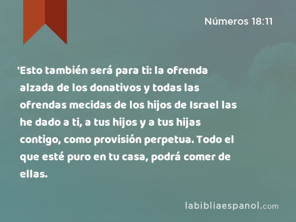 'Esto también será para ti: la ofrenda alzada de los donativos y todas las ofrendas mecidas de los hijos de Israel las he dado a ti, a tus hijos y a tus hijas contigo, como provisión perpetua. Todo el que esté puro en tu casa, podrá comer de ellas. - Números 18:11