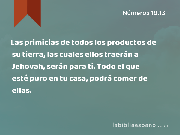 Las primicias de todos los productos de su tierra, las cuales ellos traerán a Jehovah, serán para ti. Todo el que esté puro en tu casa, podrá comer de ellas. - Números 18:13