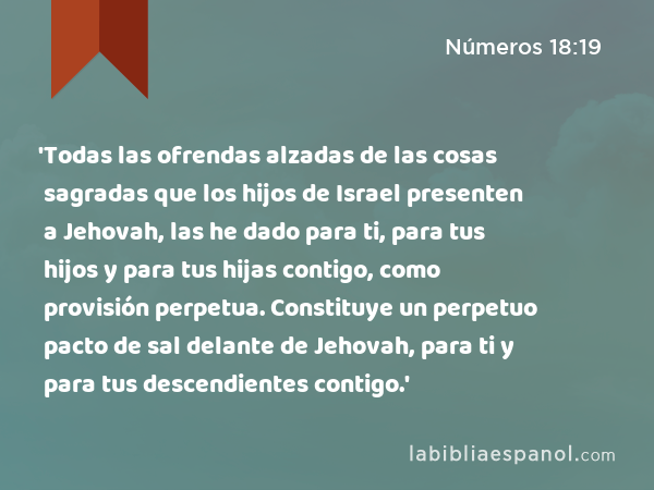 'Todas las ofrendas alzadas de las cosas sagradas que los hijos de Israel presenten a Jehovah, las he dado para ti, para tus hijos y para tus hijas contigo, como provisión perpetua. Constituye un perpetuo pacto de sal delante de Jehovah, para ti y para tus descendientes contigo.' - Números 18:19