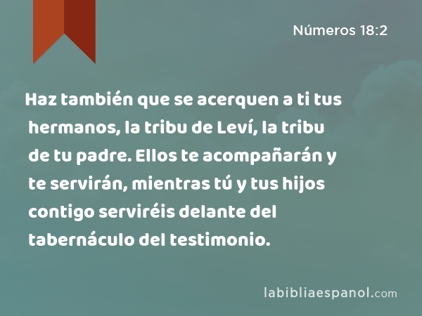 Haz también que se acerquen a ti tus hermanos, la tribu de Leví, la tribu de tu padre. Ellos te acompañarán y te servirán, mientras tú y tus hijos contigo serviréis delante del tabernáculo del testimonio. - Números 18:2