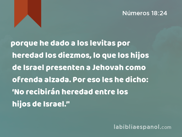 porque he dado a los levitas por heredad los diezmos, lo que los hijos de Israel presenten a Jehovah como ofrenda alzada. Por eso les he dicho: ‘No recibirán heredad entre los hijos de Israel.’' - Números 18:24