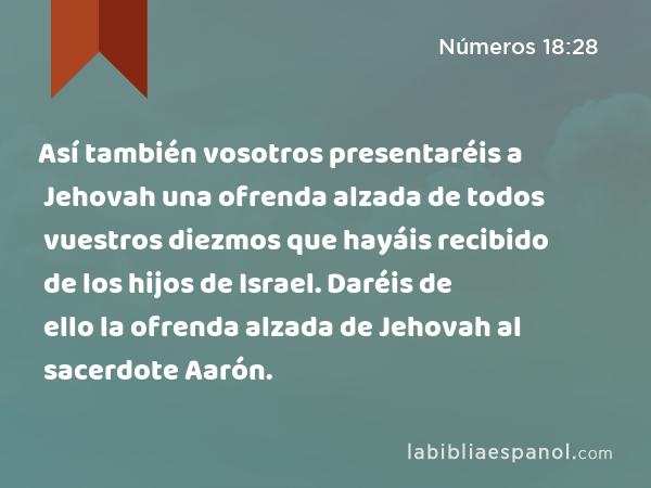 Así también vosotros presentaréis a Jehovah una ofrenda alzada de todos vuestros diezmos que hayáis recibido de los hijos de Israel. Daréis de ello la ofrenda alzada de Jehovah al sacerdote Aarón. - Números 18:28