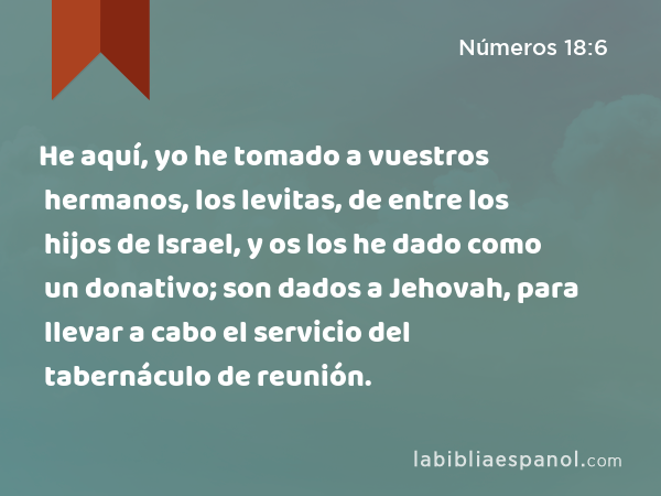 He aquí, yo he tomado a vuestros hermanos, los levitas, de entre los hijos de Israel, y os los he dado como un donativo; son dados a Jehovah, para llevar a cabo el servicio del tabernáculo de reunión. - Números 18:6