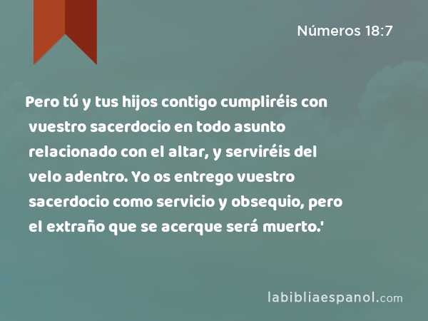 Pero tú y tus hijos contigo cumpliréis con vuestro sacerdocio en todo asunto relacionado con el altar, y serviréis del velo adentro. Yo os entrego vuestro sacerdocio como servicio y obsequio, pero el extraño que se acerque será muerto.' - Números 18:7