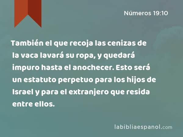 También el que recoja las cenizas de la vaca lavará su ropa, y quedará impuro hasta el anochecer. Esto será un estatuto perpetuo para los hijos de Israel y para el extranjero que resida entre ellos. - Números 19:10