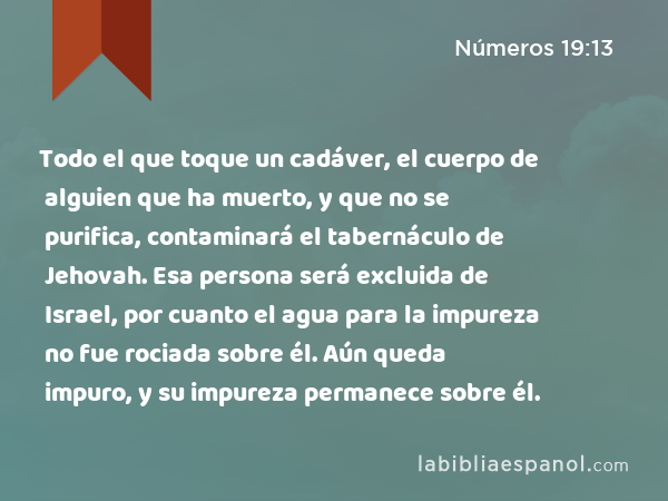 Todo el que toque un cadáver, el cuerpo de alguien que ha muerto, y que no se purifica, contaminará el tabernáculo de Jehovah. Esa persona será excluida de Israel, por cuanto el agua para la impureza no fue rociada sobre él. Aún queda impuro, y su impureza permanece sobre él. - Números 19:13