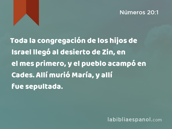 Toda la congregación de los hijos de Israel llegó al desierto de Zin, en el mes primero, y el pueblo acampó en Cades. Allí murió María, y allí fue sepultada. - Números 20:1