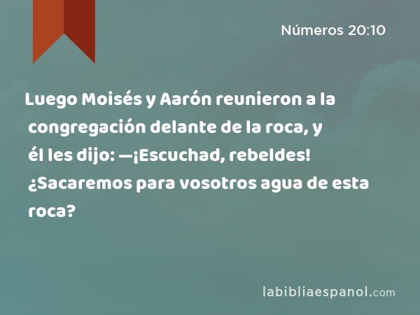 Luego Moisés y Aarón reunieron a la congregación delante de la roca, y él les dijo: —¡Escuchad, rebeldes! ¿Sacaremos para vosotros agua de esta roca? - Números 20:10