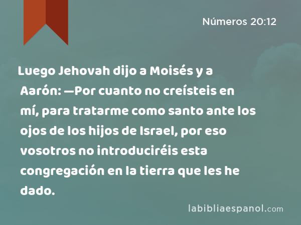 Luego Jehovah dijo a Moisés y a Aarón: —Por cuanto no creísteis en mí, para tratarme como santo ante los ojos de los hijos de Israel, por eso vosotros no introduciréis esta congregación en la tierra que les he dado. - Números 20:12