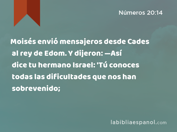 Moisés envió mensajeros desde Cades al rey de Edom. Y dijeron: —Así dice tu hermano Israel: 'Tú conoces todas las dificultades que nos han sobrevenido; - Números 20:14