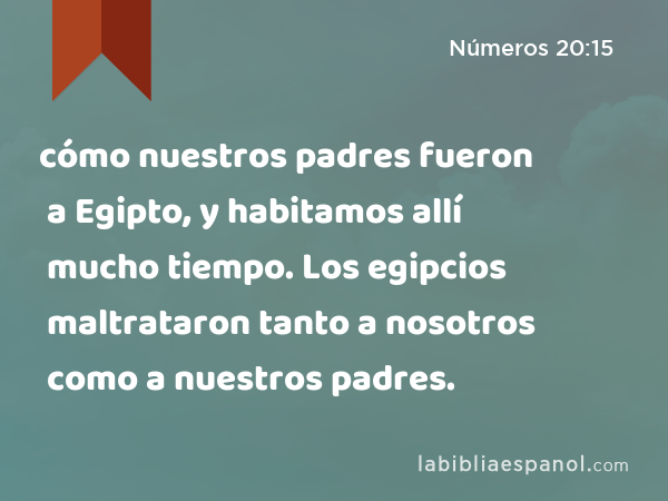 cómo nuestros padres fueron a Egipto, y habitamos allí mucho tiempo. Los egipcios maltrataron tanto a nosotros como a nuestros padres. - Números 20:15