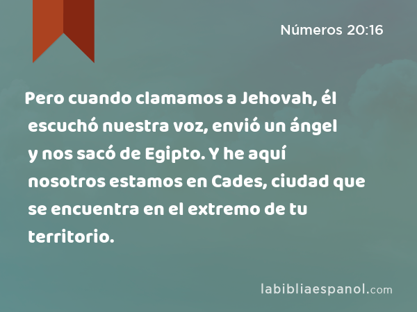 Pero cuando clamamos a Jehovah, él escuchó nuestra voz, envió un ángel y nos sacó de Egipto. Y he aquí nosotros estamos en Cades, ciudad que se encuentra en el extremo de tu territorio. - Números 20:16