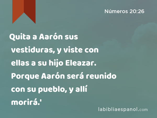 Quita a Aarón sus vestiduras, y viste con ellas a su hijo Eleazar. Porque Aarón será reunido con su pueblo, y allí morirá.' - Números 20:26