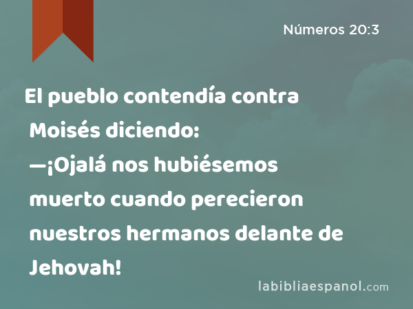 El pueblo contendía contra Moisés diciendo: —¡Ojalá nos hubiésemos muerto cuando perecieron nuestros hermanos delante de Jehovah! - Números 20:3