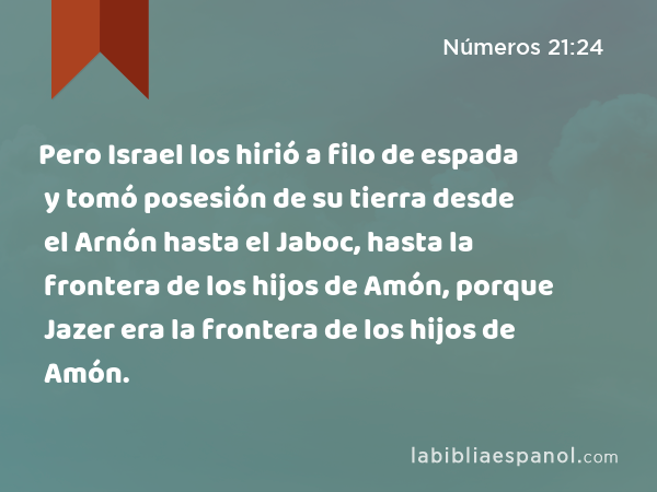 Pero Israel los hirió a filo de espada y tomó posesión de su tierra desde el Arnón hasta el Jaboc, hasta la frontera de los hijos de Amón, porque Jazer era la frontera de los hijos de Amón. - Números 21:24