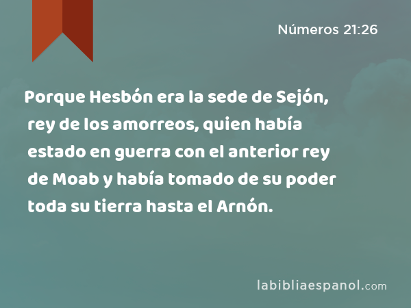 Porque Hesbón era la sede de Sejón, rey de los amorreos, quien había estado en guerra con el anterior rey de Moab y había tomado de su poder toda su tierra hasta el Arnón. - Números 21:26