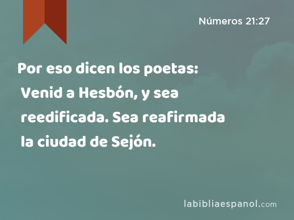 Por eso dicen los poetas: Venid a Hesbón, y sea reedificada. Sea reafirmada la ciudad de Sejón. - Números 21:27