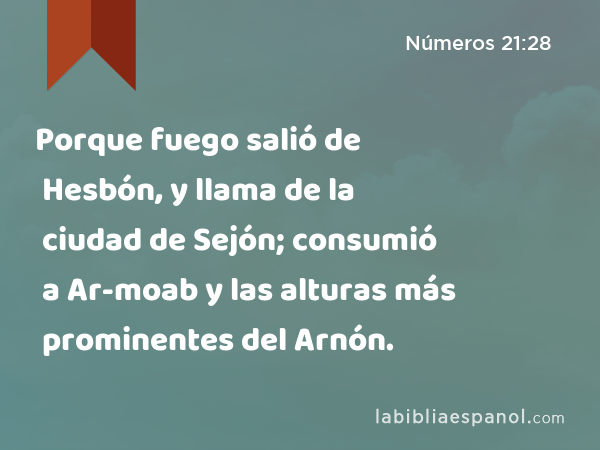 Porque fuego salió de Hesbón, y llama de la ciudad de Sejón; consumió a Ar-moab y las alturas más prominentes del Arnón. - Números 21:28