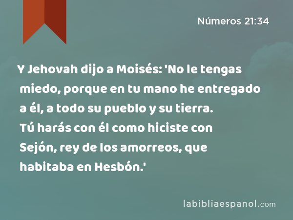 Y Jehovah dijo a Moisés: 'No le tengas miedo, porque en tu mano he entregado a él, a todo su pueblo y su tierra. Tú harás con él como hiciste con Sejón, rey de los amorreos, que habitaba en Hesbón.' - Números 21:34