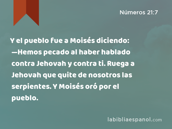 Y el pueblo fue a Moisés diciendo: —Hemos pecado al haber hablado contra Jehovah y contra ti. Ruega a Jehovah que quite de nosotros las serpientes. Y Moisés oró por el pueblo. - Números 21:7