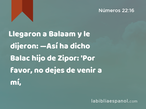 Llegaron a Balaam y le dijeron: —Así ha dicho Balac hijo de Zipor: 'Por favor, no dejes de venir a mí, - Números 22:16