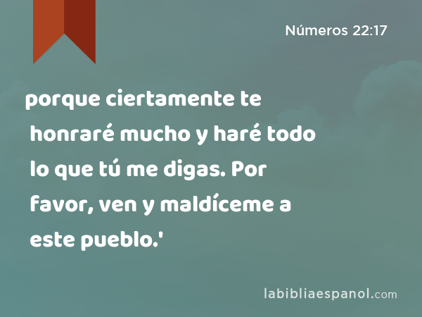 porque ciertamente te honraré mucho y haré todo lo que tú me digas. Por favor, ven y maldíceme a este pueblo.' - Números 22:17