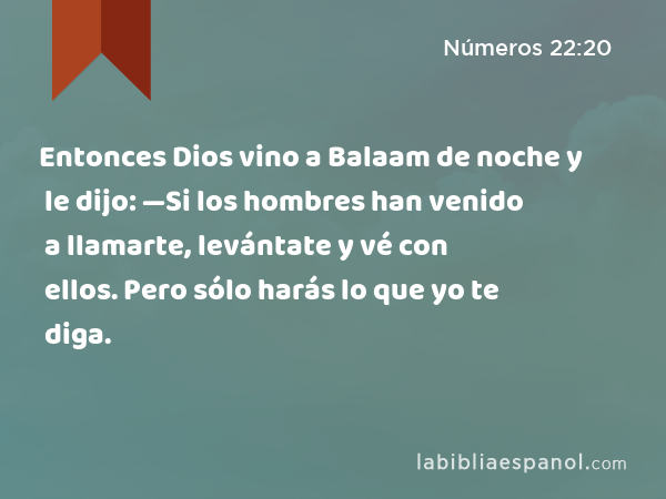 Entonces Dios vino a Balaam de noche y le dijo: —Si los hombres han venido a llamarte, levántate y vé con ellos. Pero sólo harás lo que yo te diga. - Números 22:20