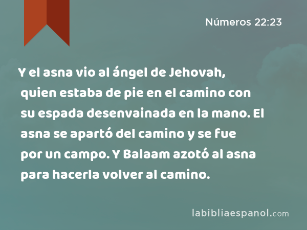 Y el asna vio al ángel de Jehovah, quien estaba de pie en el camino con su espada desenvainada en la mano. El asna se apartó del camino y se fue por un campo. Y Balaam azotó al asna para hacerla volver al camino. - Números 22:23