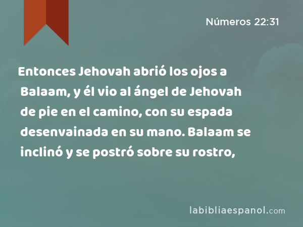 Entonces Jehovah abrió los ojos a Balaam, y él vio al ángel de Jehovah de pie en el camino, con su espada desenvainada en su mano. Balaam se inclinó y se postró sobre su rostro, - Números 22:31