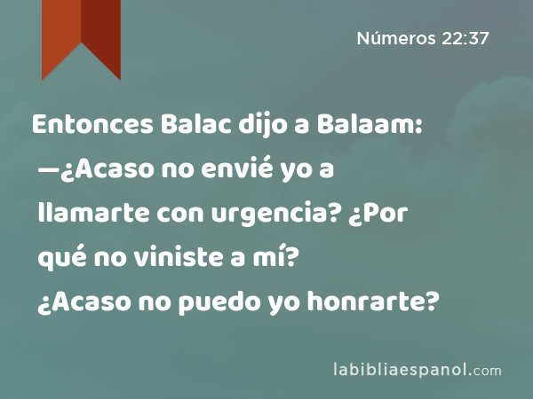 Entonces Balac dijo a Balaam: —¿Acaso no envié yo a llamarte con urgencia? ¿Por qué no viniste a mí? ¿Acaso no puedo yo honrarte? - Números 22:37