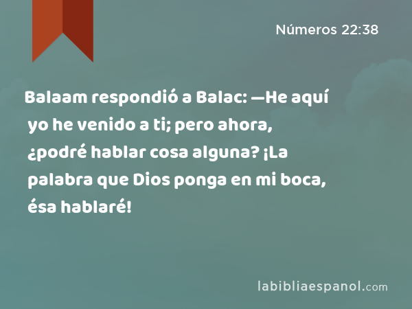 Balaam respondió a Balac: —He aquí yo he venido a ti; pero ahora, ¿podré hablar cosa alguna? ¡La palabra que Dios ponga en mi boca, ésa hablaré! - Números 22:38