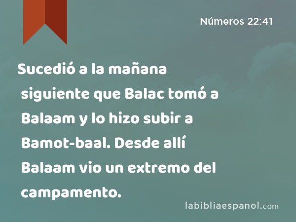 Sucedió a la mañana siguiente que Balac tomó a Balaam y lo hizo subir a Bamot-baal. Desde allí Balaam vio un extremo del campamento. - Números 22:41